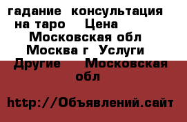 гадание (консультация ) на таро  › Цена ­ 1 000 - Московская обл., Москва г. Услуги » Другие   . Московская обл.